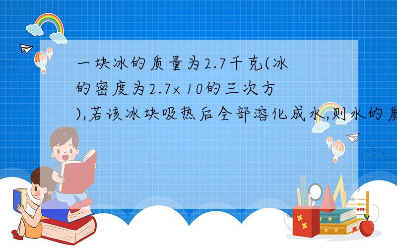 一块冰的质量为2.7千克(冰的密度为2.7×10的三次方),若该冰块吸热后全部溶化成水,则水的质量为?水的体积为?