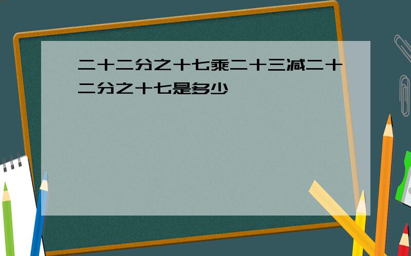 二十二分之十七乘二十三减二十二分之十七是多少