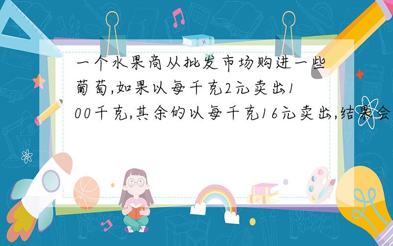 一个水果商从批发市场购进一些葡萄,如果以每千克2元卖出100千克,其余的以每千克16元卖出,结果会亏600元一个水果商从批发市场购进一些葡萄,如果以每千克20元卖出100千克,其余的以每千克16