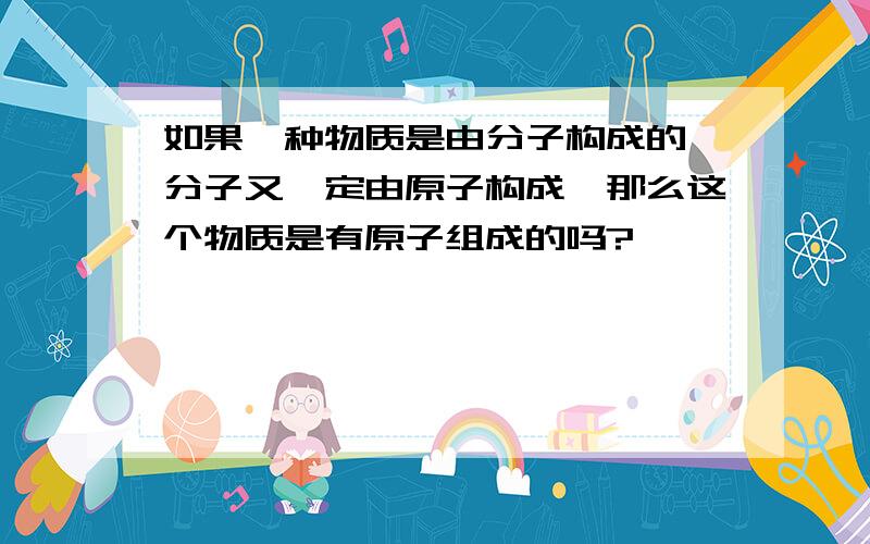 如果一种物质是由分子构成的,分子又一定由原子构成,那么这个物质是有原子组成的吗?