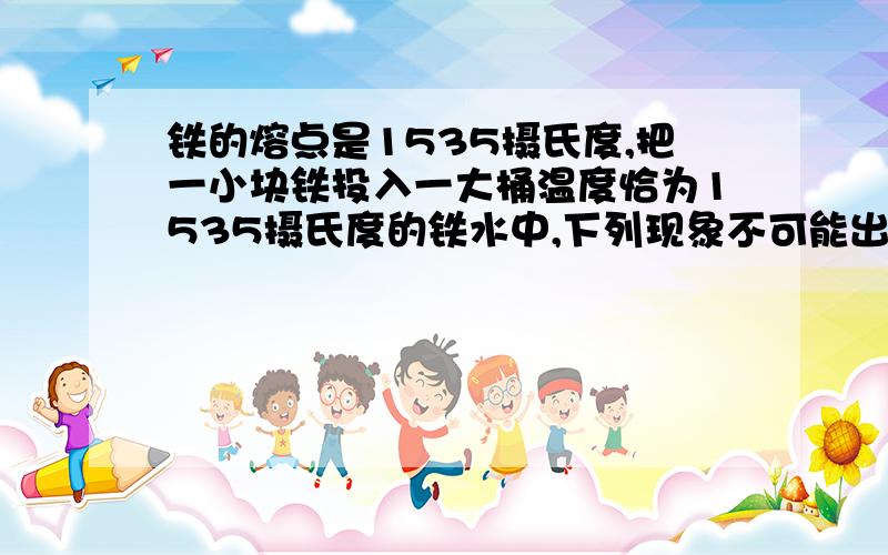 铁的熔点是1535摄氏度,把一小块铁投入一大桶温度恰为1535摄氏度的铁水中,下列现象不可能出现的是（ ）A铁块的温度肯定会升高 B肯定有少量的铁块会融化 C肯定有少量的铁水凝固 D铁块和铁