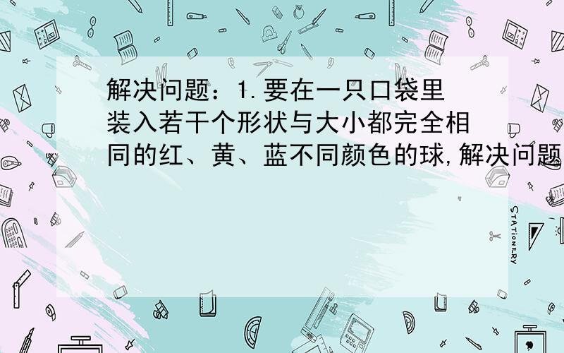 解决问题：1.要在一只口袋里装入若干个形状与大小都完全相同的红、黄、蓝不同颜色的球,解决问题：1.要在一只口袋里装入若干个形状与大小都完全相同的红、黄、蓝不同颜色的球,使得口