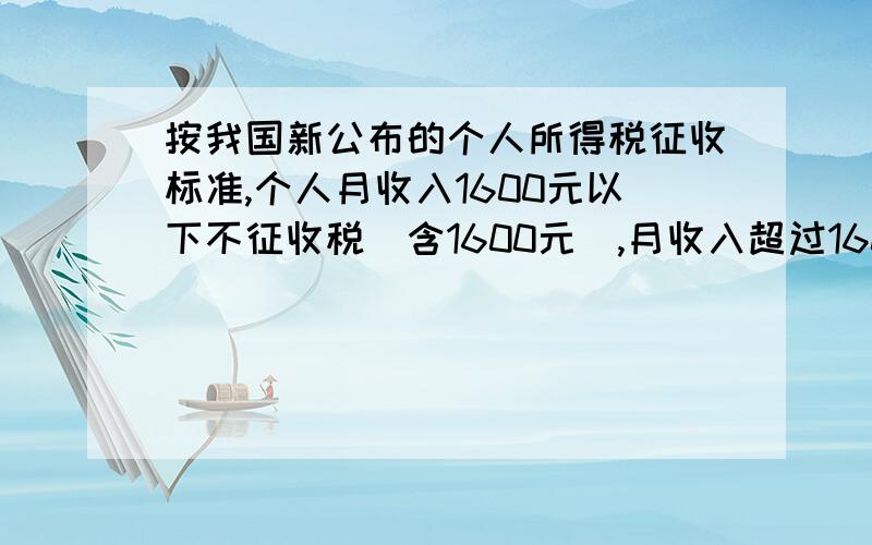 按我国新公布的个人所得税征收标准,个人月收入1600元以下不征收税(含1600元),月收入超过1600元,超过部分按下面的标准征税.全月应纳所得税额 税率不超过500元的部分 5％超过500~2000元的部分 1