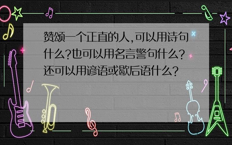 赞颂一个正直的人,可以用诗句什么?也可以用名言警句什么?还可以用谚语或歇后语什么?