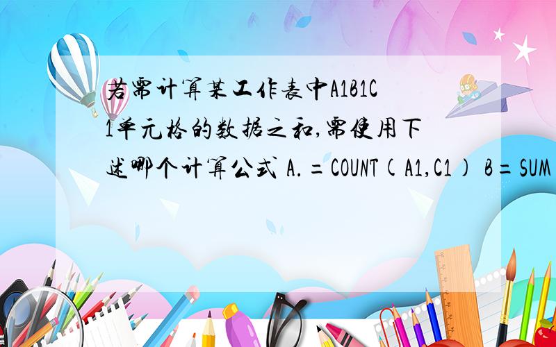 若需计算某工作表中A1B1C1单元格的数据之和,需使用下述哪个计算公式 A.=COUNT(A1,C1) B=SUM(A1.C1)C.=sum(A1.C1) D.=MAX(A1.C1)