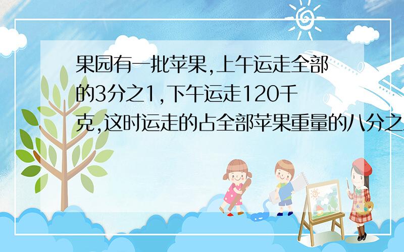 果园有一批苹果,上午运走全部的3分之1,下午运走120千克,这时运走的占全部苹果重量的八分之三,这批苹果共有多少千克?请写单位一和数量关系式,