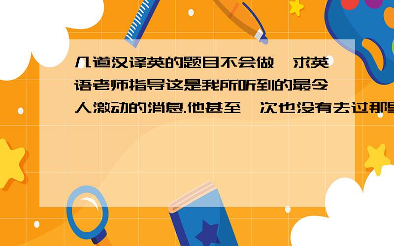 几道汉译英的题目不会做,求英语老师指导这是我所听到的最令人激动的消息.他甚至一次也没有去过那里.他是唯一一个通过这次英语考试的学生.父母对孩子的行为有很大的影响.并不是所有