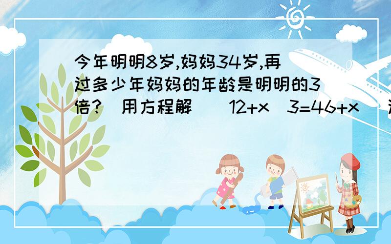 今年明明8岁,妈妈34岁,再过多少年妈妈的年龄是明明的3倍?（用方程解）（12+x）3=46+x   这12哪来的  真是第一种算法  3（8+X）=34+X   这是第二种办法   这个方程组啥意思