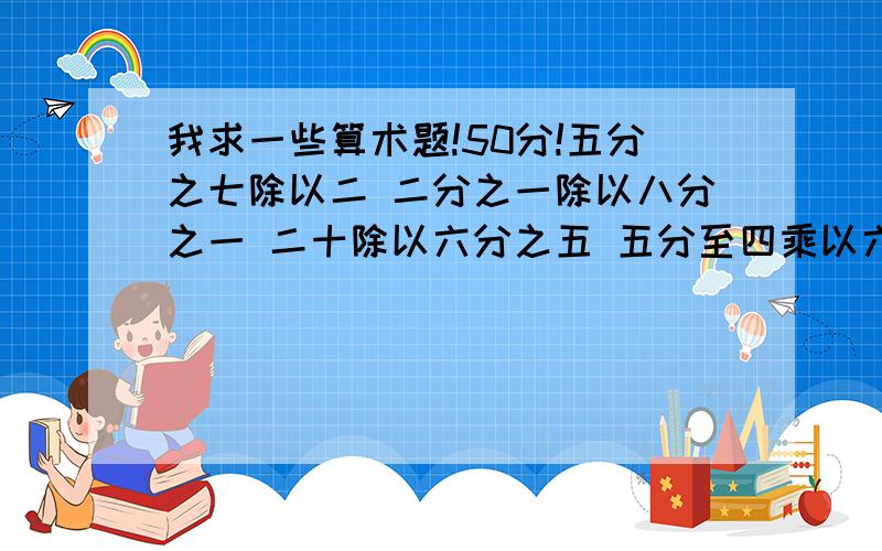 我求一些算术题!50分!五分之七除以二 二分之一除以八分之一 二十除以六分之五 五分至四乘以六分之五一除以九分之七 三分之二加二分之一 六分之一除以二十四分之五 三十六除以五分之四