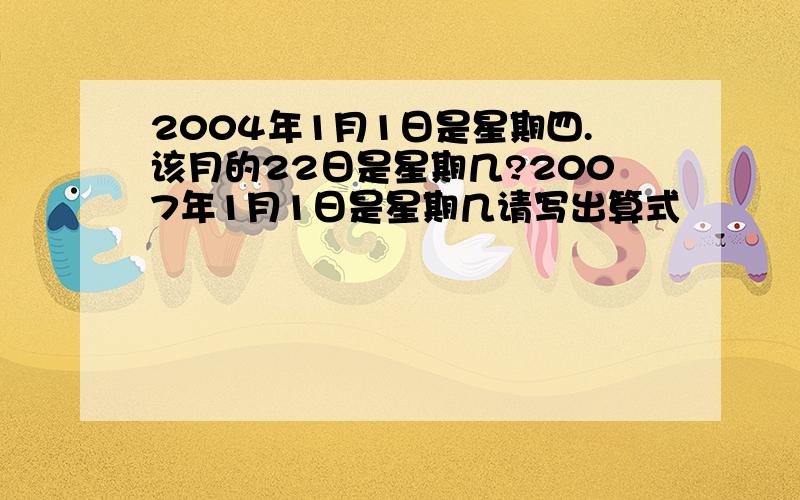 2004年1月1日是星期四.该月的22日是星期几?2007年1月1日是星期几请写出算式