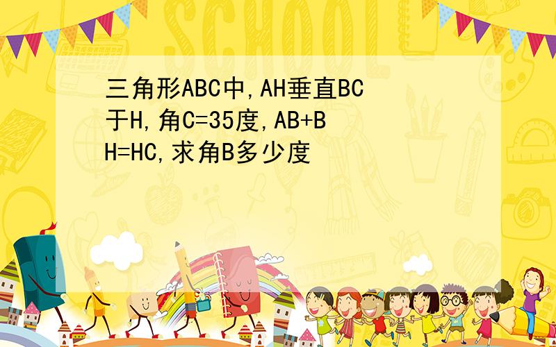 三角形ABC中,AH垂直BC于H,角C=35度,AB+BH=HC,求角B多少度