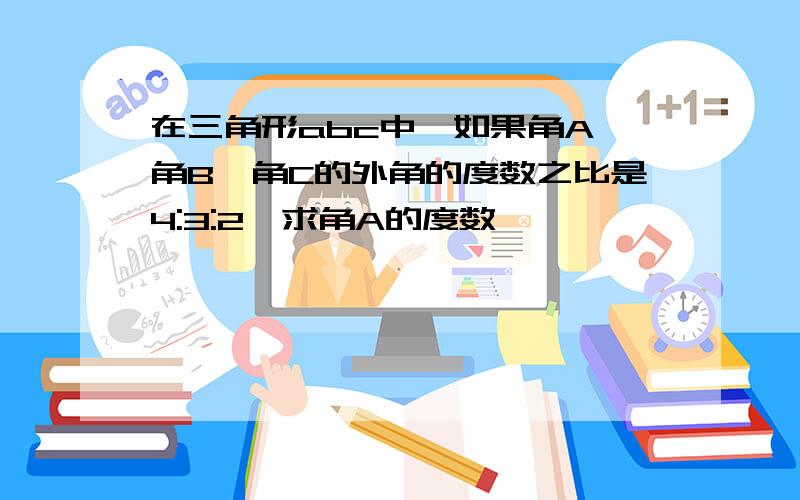 在三角形abc中,如果角A、角B、角C的外角的度数之比是4:3:2,求角A的度数