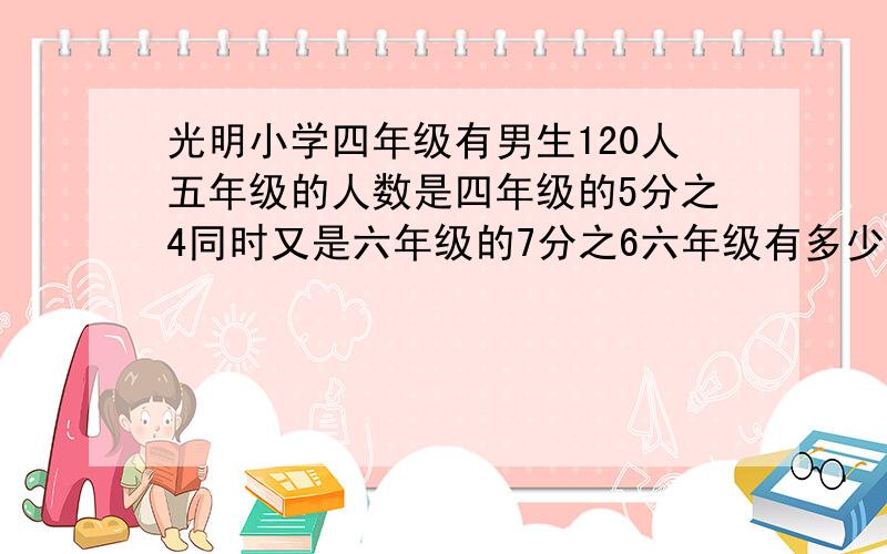 光明小学四年级有男生120人五年级的人数是四年级的5分之4同时又是六年级的7分之6六年级有多少人