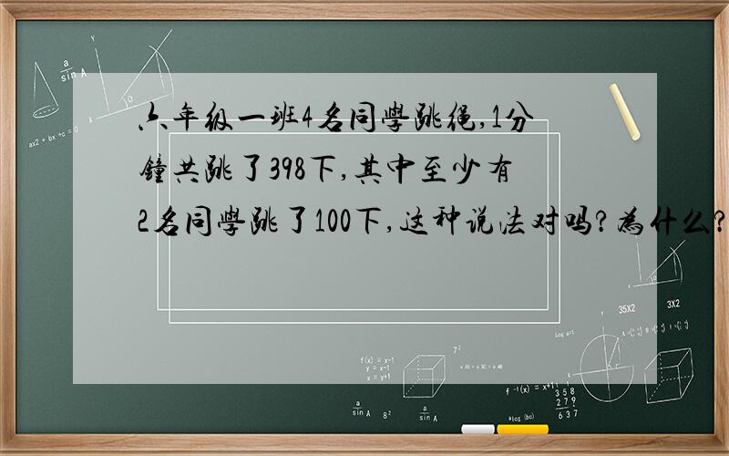 六年级一班4名同学跳绳,1分钟共跳了398下,其中至少有2名同学跳了100下,这种说法对吗?为什么?