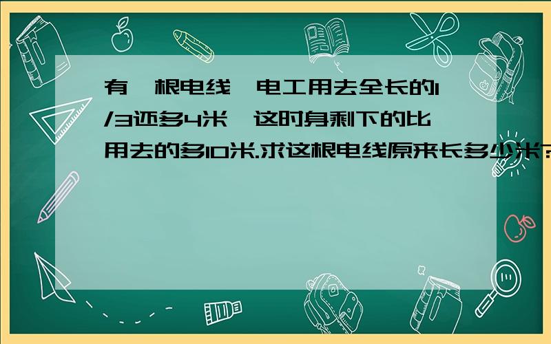 有一根电线,电工用去全长的1/3还多4米,这时身剩下的比用去的多10米.求这根电线原来长多少米?要列方程做,帮莪,列了以后在解,