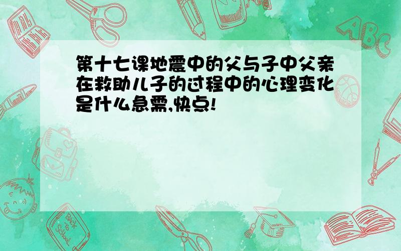 第十七课地震中的父与子中父亲在救助儿子的过程中的心理变化是什么急需,快点!