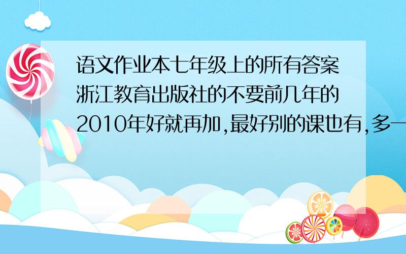 语文作业本七年级上的所有答案浙江教育出版社的不要前几年的2010年好就再加,最好别的课也有,多一门多100 ,语文不要了,我找到了