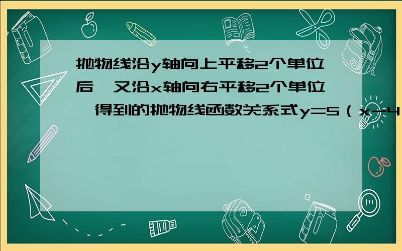 抛物线沿y轴向上平移2个单位后,又沿x轴向右平移2个单位,得到的抛物线函数关系式y=5（x-4）平方+3,则抛物线的函数关系式为——