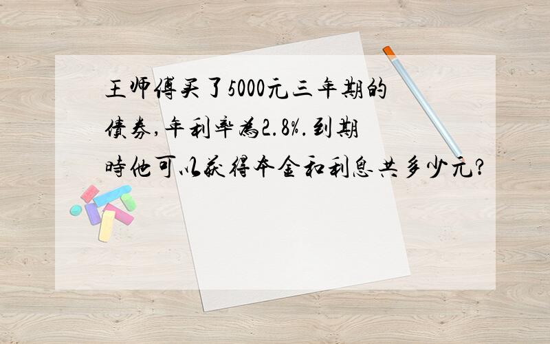 王师傅买了5000元三年期的债券,年利率为2.8%.到期时他可以获得本金和利息共多少元?