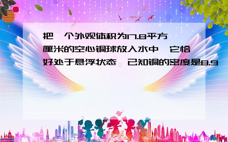 把一个外观体积为17.8平方厘米的空心铜球放入水中,它恰好处于悬浮状态,已知铜的密度是8.9*1000KG/M^3（g=10N/KG）.求：（1）空心铜球的重力；（2）铜球空心部分的体积