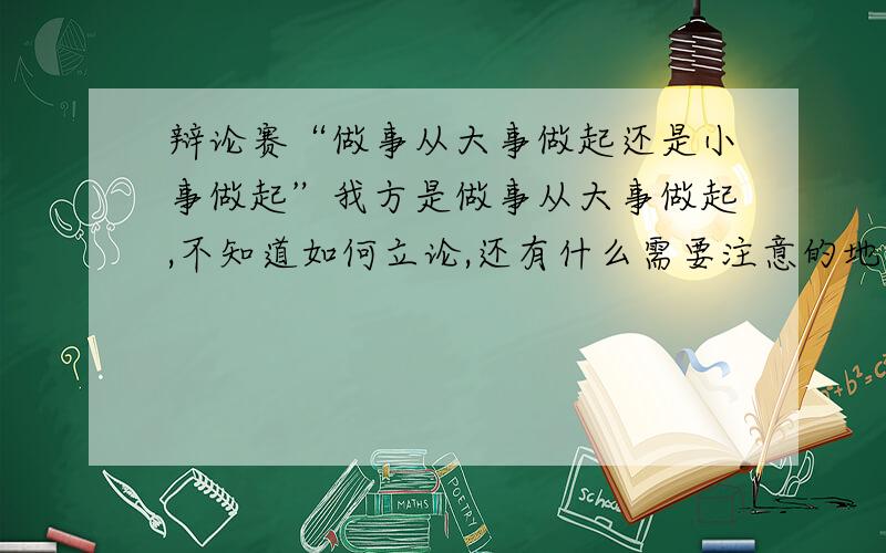 辩论赛“做事从大事做起还是小事做起”我方是做事从大事做起,不知道如何立论,还有什么需要注意的地方 既然出了这个题就得去想吧 明天就要辩论了