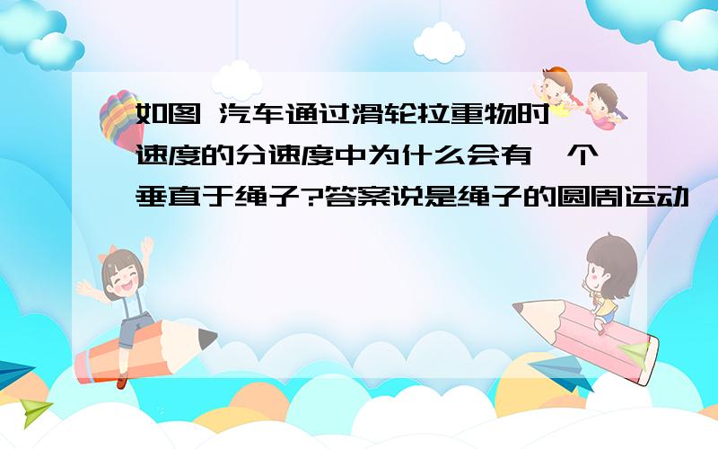 如图 汽车通过滑轮拉重物时,速度的分速度中为什么会有一个垂直于绳子?答案说是绳子的圆周运动,咋回事呢?