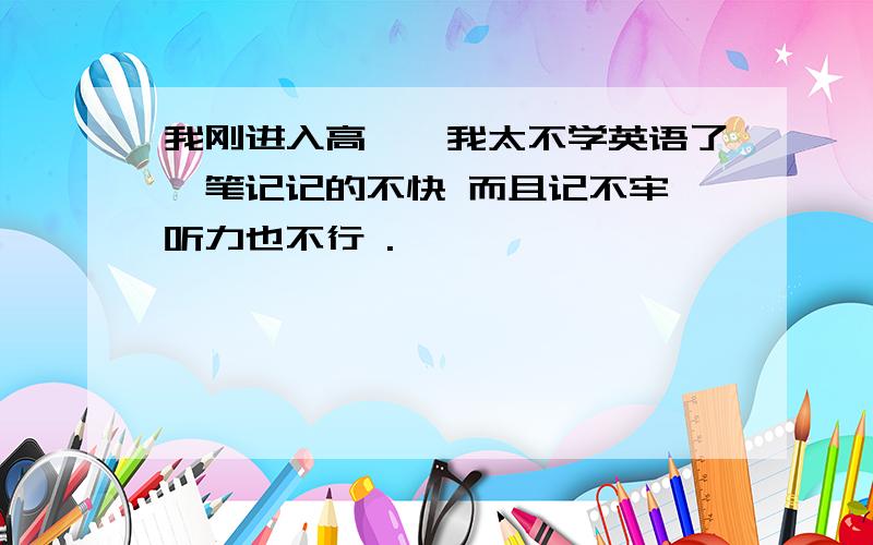 我刚进入高一,我太不学英语了,笔记记的不快 而且记不牢 听力也不行 .