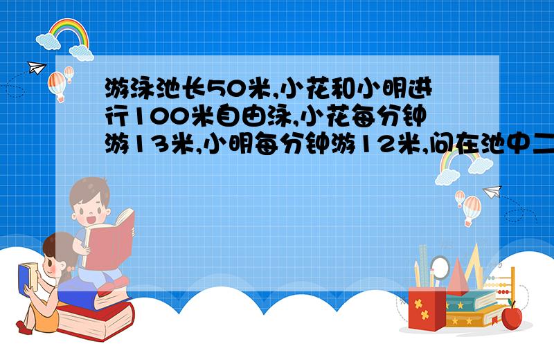 游泳池长50米,小花和小明进行100米自由泳,小花每分钟游13米,小明每分钟游12米,问在池中二人第一次相遇时小明已游完多少米?