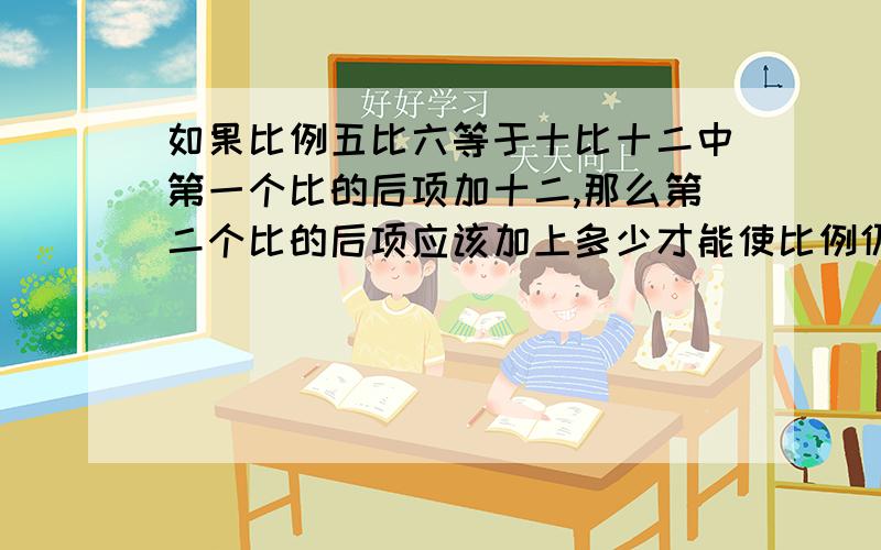 如果比例五比六等于十比十二中第一个比的后项加十二,那么第二个比的后项应该加上多少才能使比例仍然成立?急 急 有大大的奖励……!