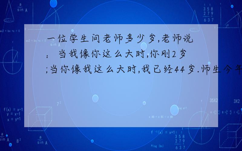 一位学生问老师多少岁,老师说：当我像你这么大时,你刚2岁;当你像我这么大时,我已经44岁.师生今年各几一定要有算式