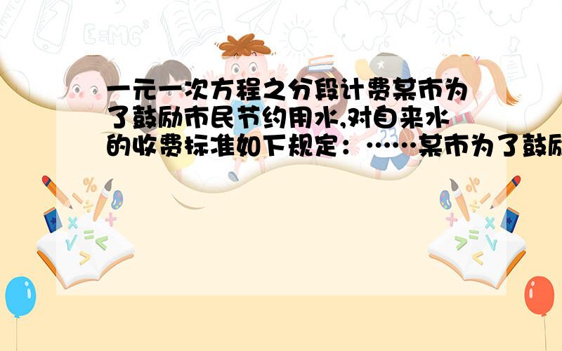 一元一次方程之分段计费某市为了鼓励市民节约用水,对自来水的收费标准如下规定：……某市为了鼓励市民节约用水,对自来水的收费标准如下规定：每月每户用水不超过10吨,每吨按4元收费,