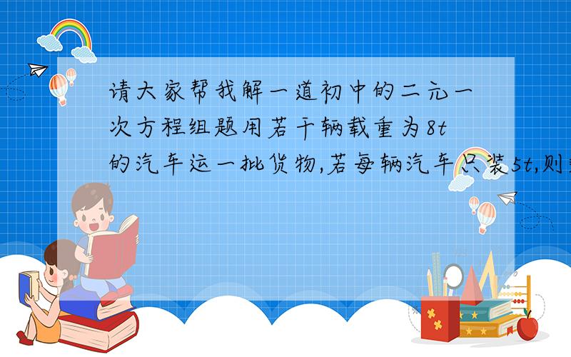 请大家帮我解一道初中的二元一次方程组题用若干辆载重为8t的汽车运一批货物,若每辆汽车只装5t,则剩下10t货物,若每辆汽车装满8t,则最后一辆车不空也不满,请问有多少辆汽车?