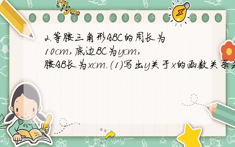 2.等腰三角形ABC的周长为10cm,底边BC为ycm,腰AB长为xcm.（1）写出y关于x的函数关系式（2）求出x的取值范围（3）求出y的取值范围