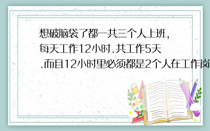 想破脑袋了都一共三个人上班,每天工作12小时.共工作5天.而且12小时里必须都是2个人在工作岗位上.请问这个班怎么上?如何才能公平