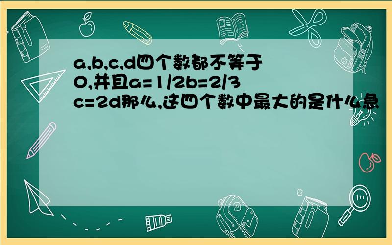 a,b,c,d四个数都不等于0,并且a=1/2b=2/3c=2d那么,这四个数中最大的是什么急