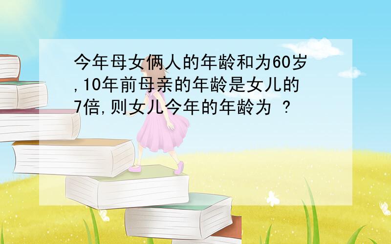 今年母女俩人的年龄和为60岁,10年前母亲的年龄是女儿的7倍,则女儿今年的年龄为 ?