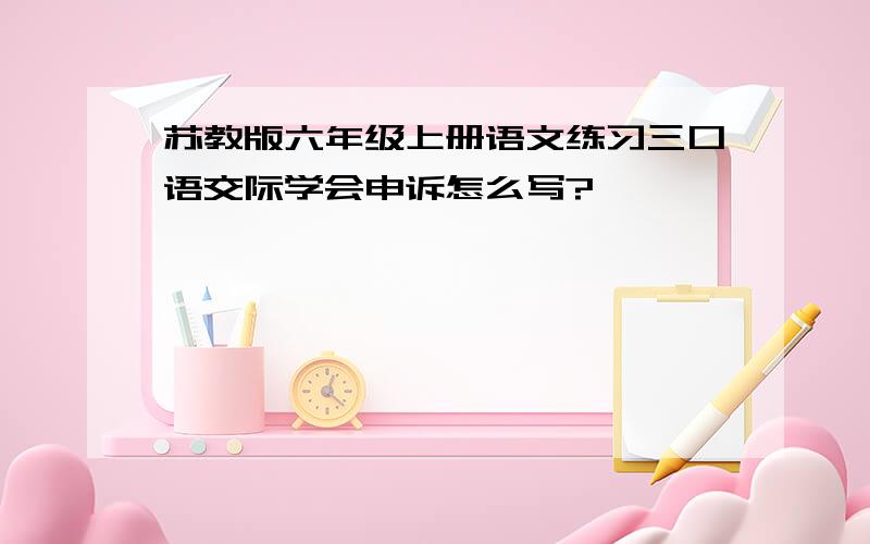 苏教版六年级上册语文练习三口语交际学会申诉怎么写?