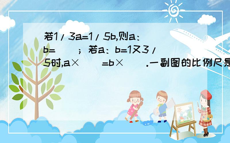 若1/3a=1/5b,则a：b=（）；若a：b=1又3/5时,a×（）=b×（）.一副图的比例尺是指这幅图的（）?