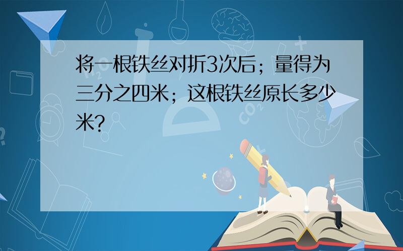 将一根铁丝对折3次后；量得为三分之四米；这根铁丝原长多少米?