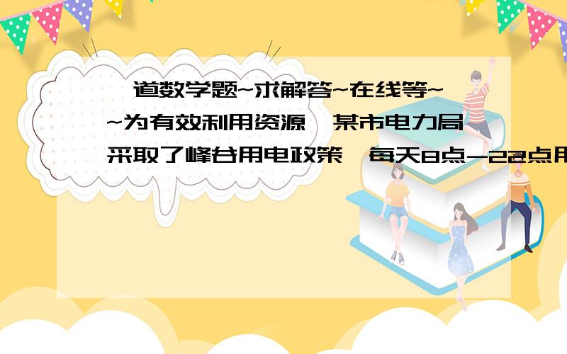 一道数学题~求解答~在线等~~为有效利用资源,某市电力局采取了峰谷用电政策,每天8点-22点用电每度0.6元(峰谷价),22点-次日8点每度0. 3元(谷电价)而不使用峰谷电政策的居民用电每度0.5元.