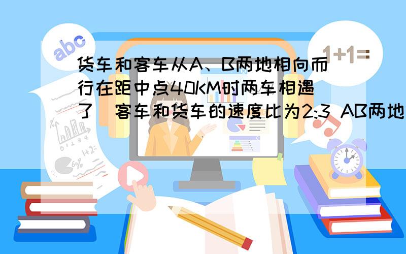 货车和客车从A、B两地相向而行在距中点40KM时两车相遇了`客车和货车的速度比为2:3 AB两地相距多少?货车和客车从A、B两地相向而行`.在距中点40KM时两车相遇了`客车和货车的速度比为2:3 AB两