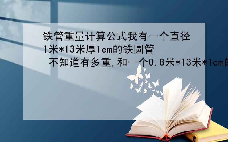 铁管重量计算公式我有一个直径1米*13米厚1cm的铁圆管 不知道有多重,和一个0.8米*13米*1cm的两个都是圆柱型的 直径1米和0.8米