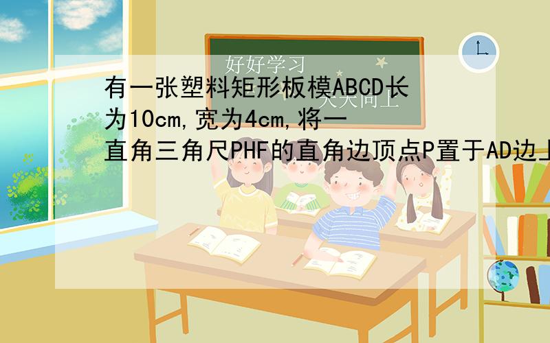 有一张塑料矩形板模ABCD长为10cm,宽为4cm,将一直角三角尺PHF的直角边顶点P置于AD边上,