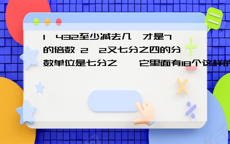 1、432至少减去几,才是7的倍数 2、2又七分之四的分数单位是七分之一,它里面有18个这样的分数单位,再加上几个这样的分数单位就等于5；减去几个这样的分数单位就是1?3、在捐款活动中,小刚