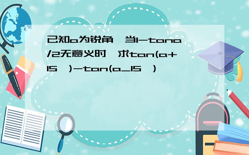 已知a为锐角,当1-tana/2无意义时,求tan(a+15°)-tan(a_15°)