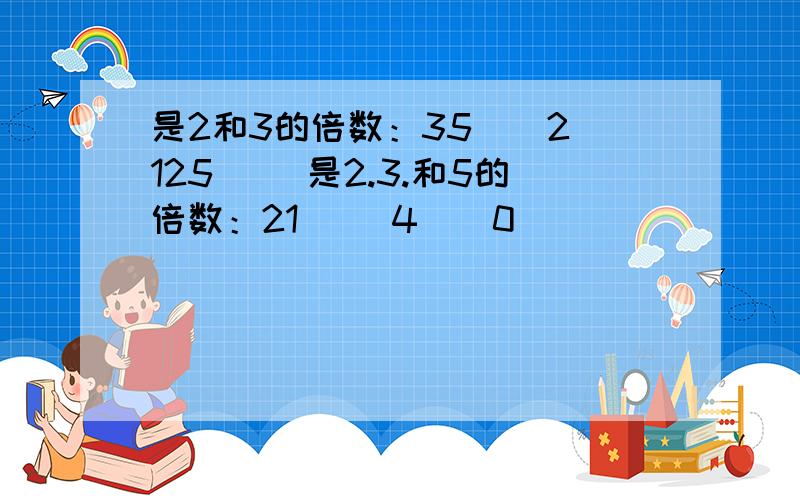 是2和3的倍数：35（）2 125（） 是2.3.和5的倍数：21（） 4（）0