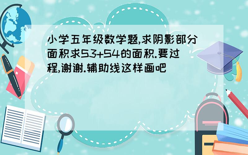 小学五年级数学题,求阴影部分面积求S3+S4的面积.要过程,谢谢.辅助线这样画吧