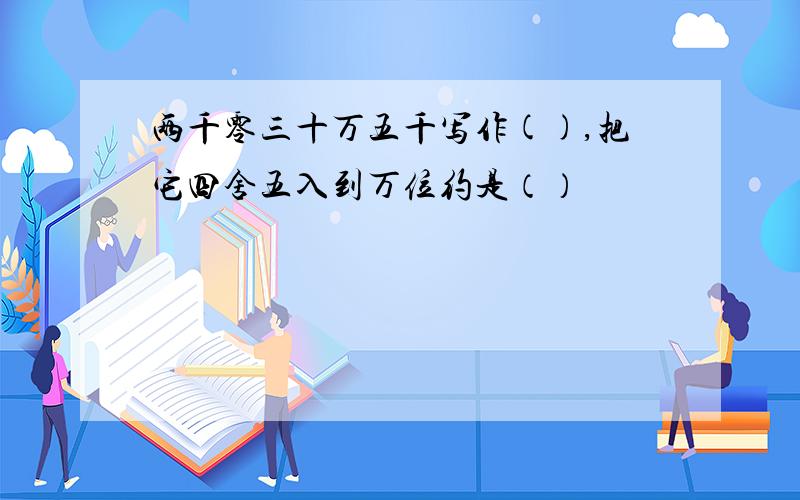 两千零三十万五千写作(),把它四舍五入到万位约是（）