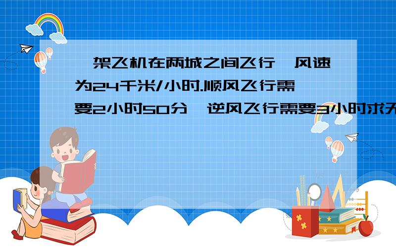 一架飞机在两城之间飞行,风速为24千米/小时.顺风飞行需要2小时50分,逆风飞行需要3小时求无风时飞机的航速和两城之间的航程.在线等 用方程解