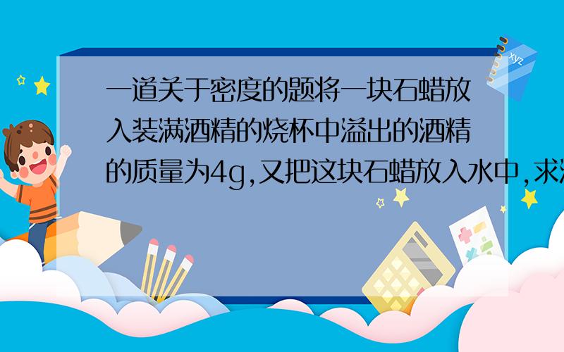 一道关于密度的题将一块石蜡放入装满酒精的烧杯中溢出的酒精的质量为4g,又把这块石蜡放入水中,求溢出的水的体积.（ρ石蜡=0.9） （ρ酒精=0.8）（ρ水=1）我们老师又告了个公式 ρ物比ρ液=